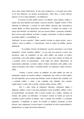 novos atores seriam interlocutores de uma ação comunicativa, e seu papel seria restrito
ao de mera influência nas decisões governamentais. Além disso, o caráter informal
impresso no novo espaço impediria o ato deliberativo.
O conceito de esfera pública passou a ser utilizado pelos cientistas políticos e
adquire uma outra dimensão para explicar o processo decisório. Segundo Avritzer (1999),
embasado em Habermas, o conceito de esfera pública apresenta duas características
centrais ligadas ao debate democrático contemporâneo. A primeira diz respeito a um
espaço para interação dos indivíduos para que possam debater e apresentar demandas;
trata-se de um espaço diferente do Estado. A segunda característica é a idéia de ampliação
do domínio público e a possibilidade de
“politização de novas questões”. Muitas questões travadas no espaço privado, como a
violência contra as mulheres e a discriminação racial no espaço do trabalho, ganham
publicidade.
Os conselhos Gestores são instituições que bem caracterizam a nova forma
participativa. Seriam “estruturas híbridas”, ou seja, todo esse processo se insere num
movimento maior de constituição de uma esfera pública que poderia ser melhor
caracterizada como esfera pública ampliada, uma vez que é uma extensão do Estado até
a sociedade através da representação desta regida por critérios diferenciados da
representação parlamentar ou mesmo sindical. Estamos entendendo esfera pública como
espaço de interação entre estado e sociedade inserido nas instituições estatais (Teixeira,
2000).
Portanto, é preciso avançar na ampliação da esfera pública por meio da
participação popular nas decisões políticas, considerando que a idéia de esfera pública
tem sido importante para se pensar uma dimensão crucial da relação entre sociedade civil
e sociedade política, a saber, a luta conduzida pela cidadania para controlar
cognitivamente a esfera onde se produz a decisão política (Gomes, 2006).
Esta é a única forma de enfraquecer lideranças tradicionais ligadas à
oligarquias políticas e trazer à tona mais participação social em políticas públicas a favor
da democratização da educação. Mas, é preciso ressaltar que a simples existência da
estrutura não garante sua efetividade. O desejável controle do Estado por parte da
sociedade ocorrerá somente na interface entre a estrutura dos conselhos e a sociedade
organizada. A fragilidade no interior do conselho se manifesta justamente na linha
divisória entre a legitimação de ações estatais e a capacidade de cobrar responsabilidades,
principalmente no campo dos recursos financeiros.
 