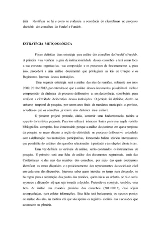 (iii) Identificar se há e como se evidencia a ocorrência do clientelismo no processo
decisório dos conselhos do Fundef e Fundeb.
ESTRATÉGIA METODOLÓGICA
Foram definidas duas estratégia para análise dos conselhos do Fundef e Fundeb.
A primeira visa verificar o grau de institucionalidade desses conselhos e terá como foco
a sua estrutura organizativa, sua composição e os processos de funcionamento e, para
isso, procederá a uma análise documental que privilegiará as leis de Criação e os
Regimentos Internos dessas instituições.
Uma segunda estratégia será a análise das atas de reuniões, referente aos anos
2009, 2010 e 2012, por entender-se que a análise desses documentos possibilitará melhor
compreensão da dinâmica do processo deliberativo e, em decorrência, contribuiria para
verificar a efetividade deliberativa dessas instituições. O período foi definido, dentro do
universo temporal da pesquisa, por serem anos finais de mandatos municipais e, por isso,
acredita-se que os conselhos já teriam uma dinâmica mais estável.
O presente projeto pretende, ainda, construir uma fundamentação teórica a
respeito da temática proposta. Para isso utilizará inúmeras fontes para uma ampla revisão
bibliográfica a respeito. Isso é necessário porque a análise do contexto em que a proposta
da pesquisa se insere discute a noção de efetividade no processo deliberativo articulada
com a deliberação nas instituições participativas, fornecendo balizas teóricas interessantes
que possibilitarão análises das questões relacionadas à paridade e as relações clientelistas.
Uma vez definida as variáveis de análise, serão construídos os instrumentos de
pesquisa. O primeiro será uma ficha de análise dos documentos regimentais, anais das
Conferências e das atas das reuniões dos conselhos, por meio das quais poderemos
identificar os temas discutidos e o posicionamento dos representantes da sociedade civil
em cada uma das discussões. Interessa saber quem introduz os temas para discussão, se
há regras para a construção das pautas das reuniões, quem inicia os debates, se há e como
acontece a discussão até que seja tomada a decisão. Pretende-se construir, também, uma
ficha de análise das reuniões plenárias dos conselhos (2011/2012), caso sejam
acompanhadas, para coletar informações. Esta ficha terá basicamente os mesmos pontos
de análise das atas, na medida em que são apenas os registros escritos das discussões que
acontecem na plenária.
 