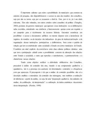 É importante salientar que existe a possibilidade de municípios que constam na
amostra de pesquisa, não disponibilizarem o acesso às atas das reuniões dos conselhos,
seja por não as terem, seja por se recusarem a fazê-lo. Este, por si só, já é um dado
relevante. Têm sido relatadas, em outros estudos sobre conselhos de política (Tatagiba,
2002), posturas de gestores municipais que ignoram essas instituições ou as deliberações
nelas ocorridas, entendendo sua existência e funcionamento apenas como um requisito a
ser cumprido para o recebimento de recursos federais. Encontrar resistência em
possibilitar o acesso a documentos públicos ou mesmo deparar com a inexistência de
registros de reuniões ou de decisões são indicadores do grau de institucionalização e de
organização dessas instituições participativas e deliberativas, bem como o padrão de
relação que tem se estabelecido entre sociedade e Estado em certos municípios do Estado.
É também um sinal explícito da convivência entre duas culturas políticas distintas: uma
que tem a participação cidadã como a possibilidade concreta de alteração das relações
entre Estado e sociedade, e outra que reproduz o autoritarismo, o patrimonialismo e o
clientelismo nessas relações.
Tendo como objetivo verificar a efetividade deliberativa dos Conselhos,
procederá à análise de conteúdo das atas, visando à sua compreensão qualitativa e
quantitativa, isto é, a presença (ou ausência) de determinados conteúdos e a frequência
com que aparecem. O pressuposto é de que a análise de conteúdo possibilita não só a
descrição analítica e sistemática do conteúdo das mensagens, mas também a realização
de inferências a partir da análise, ou seja, há uma “preparação qualitativa das unidades de
analise, de codificação, de interpretação” e a utilização de dados estatísticos decorrentes
dessa interpretação. (Pereira, 1998)
 