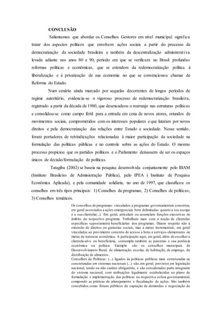 CONCLUSÃO
Salientamos que abordar os Conselhos Gestores em nível municipal significa
tratar dos aspectos políticos que envolvem ações sociais a partir do processo de
democratização da sociedade brasileira e também da descentralização administrativa
levada adiante nos anos 80 e 90, período em que se verificam no Brasil profundas
reformas políticas e econômicas, que se estendem da redemocratização política à
liberalização e à privatização de sua economia no que se convencionou chamar de
Reforma do Estado.
Num cenário ainda marcado por sequelas decorrentes de longos períodos de
regime autoritário, evidencia-se o vigoroso processo de redemocratização brasileira,
registrado a partir da década de 1980, que desencadeou o rearranjo nas estruturas políticas
e consolidou-se como campo fértil para a entrada em cena de novos atores, oriundos de
movimentos sociais, comprometidos com os interesses populares e que lutaram por novos
direitos e pela democratização das relações entre Estado e sociedade. Nesse sentido,
foram portadores de reivindicações relacionadas à maior participação da sociedade na
formulação das políticas públicas e no controle sobre as ações do Estado. O mesmo
processo propiciou que os partidos políticos e o Parlamento deixassem de ser os espaços
únicos de decisão/formulação de políticas.
Tatagiba (2002) se baseia na pesquisa desenvolvida conjuntamente pelo IBAM
(Instituto Brasileiro de Administração Pública), pelo IPEA ( Instituto de Pesquisa
Econômica Aplicada), e pela comunidade solidária, no ano de 1997, que classificou os
conselhos em três tipos principais: 1) Conselhos de programas; 2) Conselhos de políticas;
3) Conselhos temáticos.
Os conselhos de programas: vinculados a programas governamentais concretos,
em geral associados a ações emergenciais bem delimitadas quanto a seu escopo
e a sua clientela(...). Em geral, articulam ou acumulam funções executivas no
âmbito do respectivo programa. Trabalham mais com a noção de clientelas
específicas supostamente beneficiárias dos programas. Dizem respeito não à
extensão de direitos ou garantias sociais, mas a metas incrementais, em geral
vinculadas ao provimento concreto de acesso a bens e serviços elementares ou
metas de natureza econômica. A participação aqui, em geral, além de escolher a
clientela-alvo ou beneficiária, contempla também as parcerias e sua potência
econômica ou política. Exemplo são os conselhos municipais de
Desenvolvimento Rural, de alimentação escolar, de habitação, de emprego, de
distribuição de alimentos.
Conselhos de Políticas: (...) ligados às políticas públicas mais estruturadas ou
concretizadas em sistemas nacionais (...) são,em geral, previstos em legislação
nacional, tendo ou não caráter obrigatório, e são considerados parte integrante
do sistema nacional, com atribuições legalmente estabelecidas no plano de
formulação e implementação das políticas na respectiva esfera governamental,
compondo as práticas de planejamento e fiscalização de ações. São também
concebidos como fóruns públicos de captação de demandas e negociação de
 