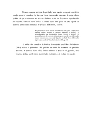 No que concerne ao tema da paridade, uma questão recorrente em vários
estudos sobre os conselhos é o fato, que é uma característica marcante de nossa cultura
política, de que o andamento do processo decisório acaba por demonstrar o predomínio
do executivo sobre os atores sociais. A análise desse tema pode ser feita a partir da
distinção entre quatro momentos do processo deliberativo, a saber:
1)Apresentação inicial de um determinado tema para a apreciação
plenária (quem introduz o assunto, iniciando o debate); 2)
estabelecimento da interlocução (quem institui o debate); 3)
encaminhamento de proposta sobre o tema em questão para deliberação
(quem encaminhar a proposta); 4) qual o resultado dessa deliberação
(aprovação ou não) (Fuks e Perissinotto, 2005, p. 67).
A análise dos conselhos de Curitiba desenvolvida por Fuks e Perissinotto
(2005) indicou o predomínio dos gestores em todos os momentos do processo
decisório. A paridade acaba sendo apenas numérica e deixa de ser, portanto, uma
condição política que favoreça a construção participativa da política em questão.
 