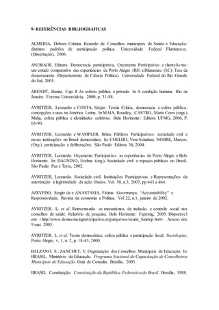 9- REFERÊNCIAS BIBLIOGRÁFICAS
ALMEIDA, Débora Cristina Rezende de. Conselhos municipais de Saúde e Educação:
distintos padrões de participação política. Universidade Federal Fluminense.
(Dissertação), 2006.
ANDRADE, Edinara. Democracia participativa, Orçamento Participativo e clientelismo:
um estudo comparativo das experiências de Porto Alegre (RS) e Blumenau (SC). Tese de
doutoramento (Departamento de Ciência Política). Universidade Federal do Rio Grande
do Sul, 2005.
ARENDT, Hanna. Cap. ll As esferas pública e privada. In A condição humana. Rio de
Janeiro: Forense Universitária, 2000, p. 31-88.
AVRITZER, Leonardo e COSTA, Sérgio. Teoria Crítica, democracia e esfera pública:
concepções e usos na América Latina. In MAIA, Rousiley, CASTRO, Maria Ceres (orgs.)
Mídia, esfera pública e identidades coletivas. Belo Horizonte: Editora UFMG, 2006, P.
63-90.
AVRITZER, Leonardo e WAMPLER, Brian. Públicos Participativos: sociedade civil e
novas instituições no Brasil democrático. In: COELHO, Vera Schattan; NOBRE, Marcos.
(Org.). participação e deliberações. São Paulo: Editora 34, 2004.
AVRITZER, Leonardo. Orçamento Participativo: as experiências de Porto Alegre e Belo
Horizonte. In: DAGNINO, Evelina (org.). Sociedade civil e espaços públicos no Brasil.
São Paulo: Paz e Terra, 2002.
AVRITZER, Leonardo. Sociedade civil, Instituições Participativas e Representações: da
autorização à legitimidade da ação. Dados. Vol. 50, n.3, 2007, pp.443 a 464.
AZEVEDO, Sergio de e ANASTASIA, Fátima. Governança, “Accountability” e
Responsividade. Revista de economia e Política. Vol 22, n.1, janeiro de 2002.
AVRITZER. L. et al. Reinventando os mecanismos de inclusão e controle social nos
conselhos de saúde. Relatório de pesquisa. Belo Horizonte: Fapemig, 2005. Disponível
em: <http://www.democraciaparticipativa.org/arquivos/saude_fundep.htm>. Acesso em:
9 mai. 2005.
AVRITZER. L. et al. Teoria democrática, esfera pública e participação local. Sociologias,
Porto Alegre, v. 1, n. 2, p. 18-43, 2000.
BALZANO, S.; ZANCHET, V. Organização dos Conselhos Municipais de Educação. In:
BRASIL. Ministério da Educação. Programa Nacional de Capacitação de Conselheiros
Municipais de Educação. Guia de Consulta. Brasília, 2003.
BRASIL. Constituição. Constituição da República Federativa do Brasil. Brasília, 1988.
 