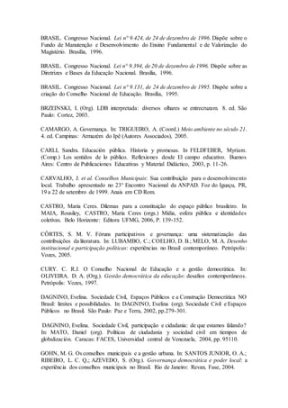 BRASIL. Congresso Nacional. Lei n° 9.424, de 24 de dezembro de 1996. Dispõe sobre o
Fundo de Manutenção e Desenvolvimento do Ensino Fundamental e de Valorização do
Magistério. Brasília, 1996.
BRASIL. Congresso Nacional. Lei n° 9.394, de 20 de dezembro de 1996. Dispõe sobre as
Diretrizes e Bases da Educação Nacional. Brasília, 1996.
BRASIL. Congresso Nacional. Lei n° 9.131, de 24 de dezembro de 1995. Dispõe sobre a
criação do Conselho Nacional de Educação. Brasília, 1995.
BRZEINSKI, I. (Org). LDB interpretada: diversos olhares se entrecruzam. 8. ed. São
Paulo: Cortez, 2003.
CAMARGO, A. Governança. In: TRIGUEIRO, A. (Coord.) Meio ambiente no século 21.
4. ed. Campinas: Armazém do Ipê (Autores Associados), 2005.
CARLI, Sandra. Educación pública. Historia y promesas. In FELDFEBER, Myriam.
(Comp.) Los sentidos de lo público. Reflexiones desde El campo educativo. Buenos
Aires: Centro de Publicaciones Educativas y Material Didáctico, 2003, p. 11-26.
CARVALHO, J. et al. Conselhos Municipais: Sua contribuição para o desenvolvimento
local. Trabalho apresentado no 23° Encontro Nacional da ANPAD. Foz do Iguaçu, PR,
19 a 22 de setembro de 1999. Anais em CD Rom.
CASTRO, Maria Ceres. Dilemas para a constituição do espaço público brasileiro. In
MAIA, Rousiley, CASTRO, Maria Ceres (orgs.) Mídia, esfera pública e identidades
coletivas. Belo Horizonte: Editora UFMG, 2006, P. 139-152.
CÔRTES, S. M. V. Fóruns participativos e governança: uma sistematização das
contribuições da literatura. In: LUBAMBO, C.; COELHO, D. B.; MELO, M. A. Desenho
institucional e participação políticas: experiências no Brasil contemporâneo. Petrópolis:
Vozes, 2005.
CURY. C. R.J. O Conselho Nacional de Educação e a gestão democrática. In:
OLIVEIRA. D. A. (Org.). Gestão democrática da educação: desafios contemporâneos.
Petrópolis: Vozes, 1997.
DAGNINO, Evelina. Sociedade Civil, Espaços Públicos e a Construção Democrática NO
Brasil: limites e possibilidades. In: DAGNINO, Evelina (org). Sociedade Civil e Espaços
Públicos no Brasil. São Paulo: Paz e Terra, 2002, pp.279-301.
DAGNINO, Evelina. Sociedade Civil, participação e cidadania: de que estamos falando?
In: MATO, Daniel (org). Políticas de ciudadania y sociedad civil em tiempos de
globalización. Caracas: FACES, Universidad central de Venezuela, 2004, pp. 95110.
GOHN, M. G. Os conselhos municipais e a gestão urbana. In: SANTOS JUNIOR, O. A.;
RIBEIRO, L. C. Q,; AZEVEDO, S. (Org.). Governança democrática e poder local: a
experiência dos conselhos municipais no Brasil. Rio de Janeiro: Revan, Fase, 2004.
 