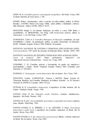 GOHN, M. G. Conselhos gestores e participação sociopolítica. São Paulo: Cortez, 2001
(Coleção Questões da nossa época, v. 84).
GOMES, Wilson. Apontamentos sobre o conceito de esfera pública política In MAIA,
Rousiley, CASTRO, Maria Ceres (orgs.) Mídia, esfera pública e identidades coletivas.
Belo Horizonte: Editora UFMG, 2006, P. 49-61.
GRACINDO, Regina V. Os sistemas municipais de ensino e a nova LDB: limites e
possibilidades. In: BRZEZINSKI, Iria (Org). LDB interpretada: diversos olhares se
entrecruzam. 2. ed. São Paulo: Cortez, 1999.
GUIMARAES, Carlos A. S. Conselhos Municipais de Educação: comunidade em ação.
Possibilidades e limites da participação política na gestão democrática da Educação.
Recife: Fundação Joaquim Nabuco, 2006. Relatório de pesquisa.
INSTITUTO NACIONAL DE ESTUDOS E PESQUISAS EDUCACIONAIS (INEP).
Censo do professor 1997: perfil dos docentes de Educação Básica. Brasília: INEP, 1999.
INSTITUTO NACIONAL DE ESTUDOS E PESQUISAS EDUCACIONAIS (INEP).
Censo do professor 2003. Dados preliminares. Disponível em:
<http://portal.mec.gov.br/default.htm>. Acesso em: 12 ago. 2005.
LUBAMBO, C. W. Conselhos gestores e desempenho da gestão nos municípios:
potencialidades e limites. Recife: Fundação Joaquina Nabuco, 2002. (Trabalhos para
Discussão n° 149/2002).
PATEMAN, C. Participação e teoria democrática. Rio de Janeiro: Paz e Terra, 1992.
PESSANHA, Lavínia; CAMPAGNAC, Vanessa e MATOS, Denise Ferreira de.
“Panorama Brasileiro dos Conselhos Municipais de Políticas Setoriais”. In: 30° Encontro
Nacional da ANPOCS, Caxambu, 2006. Cd-rom.
PUTNAM, R. D. Comunidade e democracia: a experiência da Itália moderna. Rio de
Janeiro: Fundação Getulio Vargas, 1996.
SANTOS, Clóvis R. dos. Educação escolar brasileira: estrutura, administração,
legislação. São Paulo: Pioneira, 1999.
SANTOS, M. H. de C. Governabilidade, governança e capacidade governativa:algumas
notas. Brasília: Maré/Enap, 1996.
SANTOS JUNIOR, O. A.; RIBEIRO, L. C. Q.; AZEVEDO, S. (Org.). Governança
democrática e poder local: a experiência dos conselhos municipais no Brasil. Rio de
Janeiro: Revan, Fase, 2004.
SANTOS JUNIOR, O. A. dos. Democracia e governo local: dilemas e reforma municipal
no Brasil. Rio de Janeiro: Revan, Fase, 2001.
 