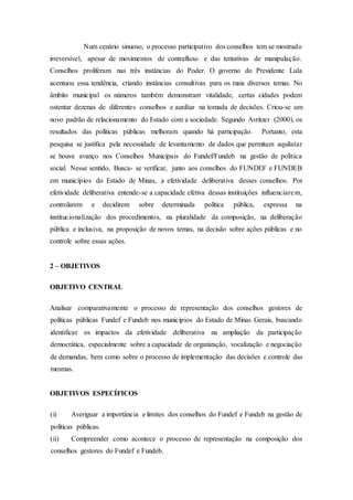 Num cenário sinuoso, o processo participativo dos conselhos tem se mostrado
irreversível, apesar de movimentos de contrafluxo e das tentativas de manipulação.
Conselhos proliferam nas três instâncias do Poder. O governo do Presidente Lula
acentuou essa tendência, criando instâncias consultivas para os mais diversos temas. No
âmbito municipal os números também demonstram vitalidade, certas cidades podem
ostentar dezenas de diferentes conselhos e auxiliar na tomada de decisões. Criou-se um
novo padrão de relacionamento do Estado com a sociedade. Segundo Avritzer (2000), os
resultados das políticas públicas melhoram quando há participação. Portanto, esta
pesquisa se justifica pela necessidade de levantamento de dados que permitam aquilatar
se houve avanço nos Conselhos Municipais do Fundef/Fundeb na gestão de política
social. Nesse sentido, Busca- se verificar, junto aos conselhos do FUNDEF e FUNDEB
em municípios do Estado de Minas, a efetividade deliberativa desses conselhos. Por
efetividade deliberativa entende-se a capacidade efetiva dessas instituições influenciarem,
controlarem e decidirem sobre determinada política pública, expressa na
institucionalização dos procedimentos, na pluralidade da composição, na deliberação
pública e inclusiva, na proposição de novos temas, na decisão sobre ações públicas e no
controle sobre essas ações.
2 – OBJETIVOS
OBJETIVO CENTRAL
Analisar comparativamente o processo de representação dos conselhos gestores de
políticas públicas Fundef e Fundeb nos municípios do Estado de Minas Gerais, buscando
identificar os impactos da efetividade deliberativa na ampliação da participação
democrática, especialmente sobre a capacidade de organização, vocalização e negociação
de demandas, bem como sobre o processo de implementação das decisões e controle das
mesmas.
OBJETIVOS ESPECÍFICOS
(i) Averiguar a importância e limites dos conselhos do Fundef e Fundeb na gestão de
políticas públicas.
(ii) Compreender como acontece o processo de representação na composição dos
conselhos gestores do Fundef e Fundeb.
 