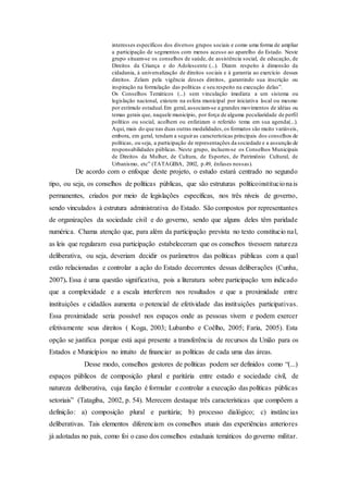 interesses específicos dos diversos grupos sociais e como uma forma de ampliar
a participação de segmentos com menos acesso ao aparelho do Estado. Neste
grupo situam-se os conselhos de saúde, de assistência social, de educação, de
Direitos da Criança e do Adolescente (...). Dizem respeito à dimensão da
cidadania, à universalização de direitos sociais e à garantia ao exercício desses
direitos. Zelam pela vigência desses direitos, garantindo sua inscrição ou
inspiração na formulação das políticas e seu respeito na execução delas”.
Os Conselhos Temáticos (...) sem vinculação imediata a um sistema ou
legislação nacional, existem na esfera municipal por iniciativa local ou mesmo
por estímulo estadual.Em geral, associam-se a grandes movimentos de idéias ou
temas gerais que, naquele município, por força de alguma peculiaridade de perfil
político ou social, acolhem ou enfatizam o referido tema em sua agenda(...).
Aqui, mais do que nas duas outras modalidades,os formatos são muito variáveis,
embora, em geral, tendam a seguiras características principais dos conselhos de
políticas, ou seja, a participação de representações da sociedade e a assunção de
responsabilidades públicas. Neste grupo, incluem-se os Conselhos Municipais
de Direitos da Mulher, de Cultura, de Esportes, de Patrimônio Cultural, de
Urbanismo, etc” (TATAGIBA, 2002, p.49, ênfases nossas).
De acordo com o enfoque deste projeto, o estudo estará centrado no segundo
tipo, ou seja, os conselhos de políticas públicas, que são estruturas políticoinstitucionais
permanentes, criados por meio de legislações específicas, nos três níveis de governo,
sendo vinculados à estrutura administrativa do Estado. São compostos por representantes
de organizações da sociedade civil e do governo, sendo que alguns deles têm paridade
numérica. Chama atenção que, para além da participação prevista no texto constitucio nal,
as leis que regularam essa participação estabeleceram que os conselhos tivessem natureza
deliberativa, ou seja, deveriam decidir os parâmetros das políticas públicas com a qual
estão relacionadas e controlar a ação do Estado decorrentes dessas deliberações (Cunha,
2007). Essa é uma questão significativa, pois a literatura sobre participação tem indicado
que a complexidade e a escala interferem nos resultados e que a proximidade entre
instituições e cidadãos aumenta o potencial de efetividade das instituições participativas.
Essa proximidade seria possível nos espaços onde as pessoas vivem e podem exercer
efetivamente seus direitos ( Koga, 2003; Lubambo e Coêlho, 2005; Faria, 2005). Esta
opção se justifica porque está aqui presente a transferência de recursos da União para os
Estados e Municípios no intuito de financiar as políticas de cada uma das áreas.
Desse modo, conselhos gestores de políticas podem ser definidos como “(...)
espaços públicos de composição plural e paritária entre estado e sociedade civil, de
natureza deliberativa, cuja função é formular e controlar a execução das políticas públicas
setoriais” (Tatagiba, 2002, p. 54). Merecem destaque três características que compõem a
definição: a) composição plural e paritária; b) processo dialógico; c) instâncias
deliberativas. Tais elementos diferenciam os conselhos atuais das experiências anteriores
já adotadas no país, como foi o caso dos conselhos estaduais temáticos do governo militar.
 