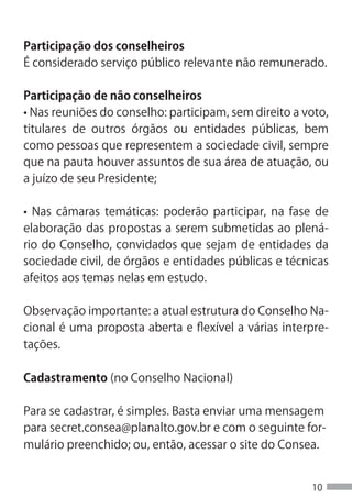 Participação dos conselheiros
É considerado serviço público relevante não remunerado.

Participação de não conselheiros
• Nas reuniões do conselho: participam, sem direito a voto,
titulares de outros órgãos ou entidades públicas, bem
como pessoas que representem a sociedade civil, sempre
que na pauta houver assuntos de sua área de atuação, ou
a juízo de seu Presidente;

• Nas câmaras temáticas: poderão participar, na fase de
elaboração das propostas a serem submetidas ao plená-
rio do Conselho, convidados que sejam de entidades da
sociedade civil, de órgãos e entidades públicas e técnicas
afeitos aos temas nelas em estudo.

Observação importante: a atual estrutura do Conselho Na-
cional é uma proposta aberta e flexível a várias interpre-
tações.

Cadastramento (no Conselho Nacional)

Para se cadastrar, é simples. Basta enviar uma mensagem
para secret.consea@planalto.gov.br e com o seguinte for-
mulário preenchido; ou, então, acessar o site do Consea.


                                                       10
 
