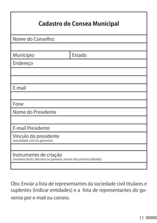 Cadastro do Consea Municipal

 Nome do Conselho:


 Município                                Estado
 Endereço




 E-mail


 Fone
 Nome do Presidente


 E-mail Presidente
 Vinculo do presidente
 (sociedade civil ou governo):



 Instrumento de criação
 (número da lei, decreto ou portaria, enviar documento datado):




Obs: Enviar a lista de representantes da sociedade civil titulares e
suplentes (indicar entidades) e a lista de representantes do go-
verno por e-mail ou correio.



                                                                  11
 