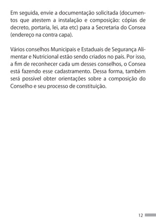 Em seguida, envie a documentação solicitada (documen-
tos que atestem a instalação e composição: cópias de
decreto, portaria, lei, ata etc) para a Secretaria do Consea
(endereço na contra capa).

Vários conselhos Municipais e Estaduais de Segurança Ali-
mentar e Nutricional estão sendo criados no país. Por isso,
a fim de reconhecer cada um desses conselhos, o Consea
está fazendo esse cadastramento. Dessa forma, também
será possível obter orientações sobre a composição do
Conselho e seu processo de constituição.




                                                        12
 