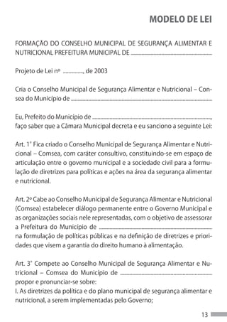MODELO DE LEI

FORMAÇÃO DO CONSELHO MUNICIPAL DE SEGURANÇA ALIMENTAR E
NUTRICIONAL PREFEITURA MUNICIPAL DE .............................................................


Projeto de Lei nº ..............., de 2003


Cria o Conselho Municipal de Segurança Alimentar e Nutricional – Con-
sea do Município de ..........................................................................................................


Eu, Prefeito do Município de .........................................................................................,
faço saber que a Câmara Municipal decreta e eu sanciono a seguinte Lei:


Art. 1°Fica criado o Conselho Municipal de Segurança Alimentar e Nutri-
cional – Comsea, com caráter consultivo, constituindo-se em espaço de
articulação entre o governo municipal e a sociedade civil para a formu-
lação de diretrizes para políticas e ações na área da segurança alimentar
e nutricional.

Art. 2º Cabe ao Conselho Municipal de Segurança Alimentar e Nutricional
(Comsea) estabelecer diálogo permanente entre o Governo Municipal e
as organizações sociais nele representadas, com o objetivo de assessorar
a Prefeitura do Município de .....................................................................................
na formulação de políticas públicas e na definição de diretrizes e priori-
dades que visem a garantia do direito humano à alimentação.


Art. 3°Compete ao Conselho Municipal de Segurança Alimentar e Nu-
tricional – Comsea do Município de .....................................................................
propor e pronunciar-se sobre:
I. As diretrizes da política e do plano municipal de segurança alimentar e
nutricional, a serem implementadas pelo Governo;

                                                                                                                       13
 