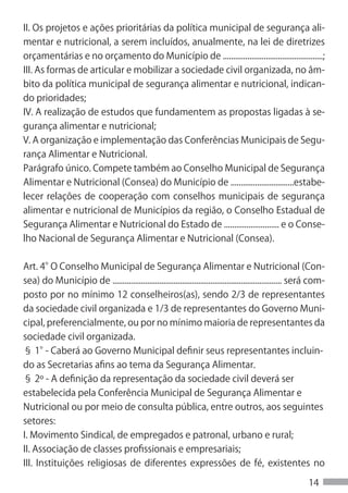 II. Os projetos e ações prioritárias da política municipal de segurança ali-
mentar e nutricional, a serem incluídos, anualmente, na lei de diretrizes
orçamentárias e no orçamento do Município de .................................................;
III. As formas de articular e mobilizar a sociedade civil organizada, no âm-
bito da política municipal de segurança alimentar e nutricional, indican-
do prioridades;
IV. A realização de estudos que fundamentem as propostas ligadas à se-
gurança alimentar e nutricional;
V. A organização e implementação das Conferências Municipais de Segu-
rança Alimentar e Nutricional.
Parágrafo único. Compete também ao Conselho Municipal de Segurança
Alimentar e Nutricional (Consea) do Município de ...............................estabe-
lecer relações de cooperação com conselhos municipais de segurança
alimentar e nutricional de Municípios da região, o Conselho Estadual de
Segurança Alimentar e Nutricional do Estado de ........................... e o Conse-
lho Nacional de Segurança Alimentar e Nutricional (Consea).


Art. 4° Conselho Municipal de Segurança Alimentar e Nutricional (Con-
         O
sea) do Município de ................................................................................... será com-
posto por no mínimo 12 conselheiros(as), sendo 2/3 de representantes
da sociedade civil organizada e 1/3 de representantes do Governo Muni-
cipal, preferencialmente, ou por no mínimo maioria de representantes da
sociedade civil organizada.
§ 1° Caberá ao Governo Municipal definir seus representantes incluin-
       -
do as Secretarias afins ao tema da Segurança Alimentar.
§ 2º - A definição da representação da sociedade civil deverá ser
estabelecida pela Conferência Municipal de Segurança Alimentar e
Nutricional ou por meio de consulta pública, entre outros, aos seguintes
setores:
I. Movimento Sindical, de empregados e patronal, urbano e rural;
II. Associação de classes profissionais e empresariais;
III. Instituições religiosas de diferentes expressões de fé, existentes no

                                                                                                           14
 