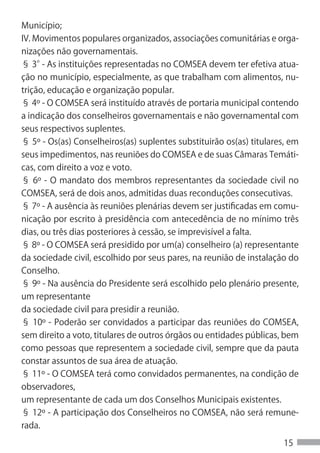 Município;
IV. Movimentos populares organizados, associações comunitárias e orga-
nizações não governamentais.
§ 3° As instituições representadas no COMSEA devem ter efetiva atua-
      -
ção no município, especialmente, as que trabalham com alimentos, nu-
trição, educação e organização popular.
§ 4º - O COMSEA será instituído através de portaria municipal contendo
a indicação dos conselheiros governamentais e não governamental com
seus respectivos suplentes.
§ 5º - Os(as) Conselheiros(as) suplentes substituirão os(as) titulares, em
seus impedimentos, nas reuniões do COMSEA e de suas Câmaras Temáti-
cas, com direito a voz e voto.
§ 6º - O mandato dos membros representantes da sociedade civil no
COMSEA, será de dois anos, admitidas duas reconduções consecutivas.
§ 7º - A ausência às reuniões plenárias devem ser justificadas em comu-
nicação por escrito à presidência com antecedência de no mínimo três
dias, ou três dias posteriores à cessão, se imprevisível a falta.
§ 8º - O COMSEA será presidido por um(a) conselheiro (a) representante
da sociedade civil, escolhido por seus pares, na reunião de instalação do
Conselho.
§ 9º - Na ausência do Presidente será escolhido pelo plenário presente,
um representante
da sociedade civil para presidir a reunião.
§ 10º - Poderão ser convidados a participar das reuniões do COMSEA,
sem direito a voto, titulares de outros órgãos ou entidades públicas, bem
como pessoas que representem a sociedade civil, sempre que da pauta
constar assuntos de sua área de atuação.
§ 11º - O COMSEA terá como convidados permanentes, na condição de
observadores,
um representante de cada um dos Conselhos Municipais existentes.
§ 12º - A participação dos Conselheiros no COMSEA, não será remune-
rada.

                                                                      15
 