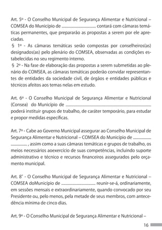 Art. 5º - O Conselho Municipal de Segurança Alimentar e Nutricional –
COMSEA do Município de .................................... contará com câmaras temá-
ticas permanentes, que prepararão as propostas a serem por ele apre-
ciadas.
§ 1º - As câmaras temáticas serão compostas por conselheiros(as)
designados(as) pelo plenário do COMSEA, observadas as condições es-
tabelecidas no seu regimento interno.
§ 2º - Na fase de elaboração das propostas a serem submetidas ao ple-
nário do COMSEA, as câmaras temáticas poderão convidar representan-
tes de entidades da sociedade civil, de órgãos e entidades públicas e
técnicos afeitos aos temas nelas em estudo.


Art. 6º - O Conselho Municipal de Segurança Alimentar e Nutricional
(Consea) do Município de ..........................................................................................
poderá instituir grupos de trabalho, de caráter temporário, para estudar
e propor medidas específicas.


Art. 7º - Cabe ao Governo Municipal assegurar ao Conselho Municipal de
Segurança Alimentar e Nutricional – COMSEA do Município de ...................
................. , assim como a suas câmaras temáticas e grupos de trabalho, os
meios necessários aoexercício de suas competências, incluindo suporte
administrativo e técnico e recursos financeiros assegurados pelo orça-
mento municipal.


Art. 8° O Conselho Municipal de Segurança Alimentar e Nutricional –
       -
COMSEA doMunicípio de .................................... reunir-se-á, ordinariamente,
em sessões mensais e extraordinariamente, quando convocado por seu
Presidente ou, pelo menos, pela metade de seus membros, com antece-
dência mínima de cinco dias.


Art. 9º - O Conselho Municipal de Segurança Alimentar e Nutricional –

                                                                                                            16
 