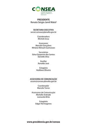 PRESIDENTE
   Renato Sérgio Jamil Maluf


      SECRETARIA EXECUTIVA
   secret.consea@planalto.gov.br

          Coordenadora
          Michele lessa

            Assessores
        Marcelo Gonçalves
    Mirlane Klimach Guimaraes

           Secretárias
    Edna Gasparina dos Santos
          Danielle Silva

             Auxiliar
           Ronaldo José

            Estagiária
         Hedilane Oliveira



  ASSESSORIA DE COMUNICAÇÃO
  ascom@consea.planalto.gov.br

          Coordenador
          Marcelo Torres

    Assessores de Comunicação
         Michelle Andrade
          Leonardo Brito

            Estagiário
        Edgar Hermogenes




www.presidencia.gov.br/consea
 