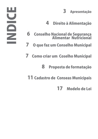 INDICE                          3    Apresentação


                   04    Direito à Alimentação

         06    Conselho Nacional de Segurança
                        Alimentar Nutricional
         7    O que faz um Conselho Municipal

         7    Como criar um Coselho Municipal

                   8   Proposta de formatação

          11 Cadastro de   Conseas Municipais

                           17       Modelo de Lei
 