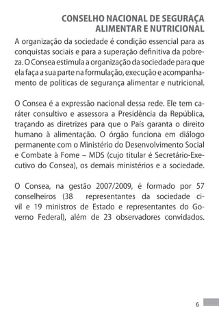 CONSELHO NACIONAL DE SEGURAÇA
                    ALIMENTAR E NUTRICIONAL
A organização da sociedade é condição essencial para as
conquistas sociais e para a superação definitiva da pobre-
za. O Consea estimula a organização da sociedade para que
ela faça a sua parte na formulação, execução e acompanha-
mento de políticas de segurança alimentar e nutricional.

O Consea é a expressão nacional dessa rede. Ele tem ca-
ráter consultivo e assessora a Presidência da República,
traçando as diretrizes para que o País garanta o direito
humano à alimentação. O órgão funciona em diálogo
permanente com o Ministério do Desenvolvimento Social
e Combate à Fome – MDS (cujo titular é Secretário-Exe-
cutivo do Consea), os demais ministérios e a sociedade.

O Consea, na gestão 2007/2009, é formado por 57
conselheiros (38    representantes da sociedade ci-
vil e 19 ministros de Estado e representantes do Go-
verno Federal), além de 23 observadores convidados.




                                                       6
 