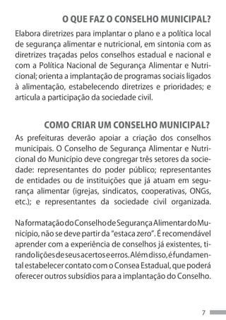 O QUE FAZ O CONSELHO MUNICIPAL?
Elabora diretrizes para implantar o plano e a política local
de segurança alimentar e nutricional, em sintonia com as
diretrizes traçadas pelos conselhos estadual e nacional e
com a Política Nacional de Segurança Alimentar e Nutri-
cional; orienta a implantação de programas sociais ligados
à alimentação, estabelecendo diretrizes e prioridades; e
articula a participação da sociedade civil.


         COMO CRIAR UM CONSELHO MUNICIPAL?
As prefeituras deverão apoiar a criação dos conselhos
municipais. O Conselho de Segurança Alimentar e Nutri-
cional do Município deve congregar três setores da socie-
dade: representantes do poder público; representantes
de entidades ou de instituições que já atuam em segu-
rança alimentar (igrejas, sindicatos, cooperativas, ONGs,
etc.); e representantes da sociedade civil organizada.

Na formatação do Conselho de Segurança Alimentar do Mu-
nicípio, não se deve partir da “estaca zero”. É recomendável
aprender com a experiência de conselhos já existentes, ti-
rando lições de seus acertos e erros. Além disso, é fundamen-
tal estabelecer contato com o Consea Estadual, que poderá
oferecer outros subsídios para a implantação do Conselho.



                                                          7
 