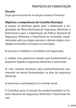 PROPOSTA DE FORMATAÇÃO
Vínculos
Órgão governamental de vinculação imediata à Prefeitura.


Objetivos e competências do Conselho Municipal
a) propor as diretrizes gerais para a elaboração e im-
plantação do Plano Municipal de Segurança Alimentar e
Nutricional e para a implantação da Política Nacional de
Segurança Alimentar e Nutricional no município, imple-
mentadas pelo seu órgão executor e demais órgãos e en-
tidades envolvidos no estado ou município;

b) articular e mobilizar a sociedade civil organizada;

c) realizar e/ou patrocinar estudos que fundamentem as
propostas ligadas à segurança alimentar e nutricional;

d) criar câmaras temáticas para acompanhamento per-
manente de temas fundamentais na área da segurança
alimentar.

e) promover a participação e o controle social.

f) Contribuir para a inserção do estado/município no Sis-
tema Nacional de Segurança Alimentar e Nutricional (Si-
san).


                                                           8
 