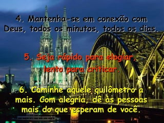 4. Mantenha-se em conexão com4. Mantenha-se em conexão com
Deus, todos os minutos, todos os dias.Deus, todos os minutos, todos os dias.
5. Seja rápido para elogiar,5. Seja rápido para elogiar,
lento para criticar.lento para criticar.
6. Caminhe aquele quilômetro a6. Caminhe aquele quilômetro a
mais. Com alegria, dê às pessoasmais. Com alegria, dê às pessoas
mais do que esperam de você.mais do que esperam de você.
 
