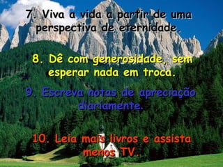 7. Viva a vida a partir de uma7. Viva a vida a partir de uma
perspectiva de eternidade.perspectiva de eternidade.
8. Dê com generosidade, sem8. Dê com generosidade, sem
esperar nada em troca.esperar nada em troca.
9. Escreva notas de apreciação9. Escreva notas de apreciação
diariamentediariamente..
10. Leia mais livros e assista10. Leia mais livros e assista
menos TV.menos TV.
 