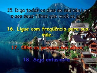15. Diga todos os dias ao seu cônjuge15. Diga todos os dias ao seu cônjuge
e aos seus filhos que você os ama.e aos seus filhos que você os ama.
16. Ligue com freqüência para sua16. Ligue com freqüência para sua
mãe.mãe.
17. Olhe as pessoas nos olhos.17. Olhe as pessoas nos olhos.
18. Seja entusiasta18. Seja entusiasta
 