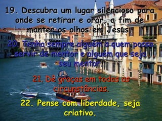 19. Descubra um lugar silencioso para19. Descubra um lugar silencioso para
onde se retirar e orar, a fim deonde se retirar e orar, a fim de
manter os olhos em Jesus.manter os olhos em Jesus.
20. Tenha sempre alguém a quem possa20. Tenha sempre alguém a quem possa
servir de mentor e alguém que sejaservir de mentor e alguém que seja
seu mentor.seu mentor.
21. Dê graças em todas as21. Dê graças em todas as
circunstâncias.circunstâncias.
22. Pense com liberdade, seja22. Pense com liberdade, seja
criativo.criativo.
 
