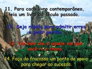 11. Para cada livro contemporâneo, leia um livro do século passado. 12. Seja rápido para admitir erros e pedir perdão. 13. Um bom dia é aquele em que você ri e chora. 14. Faça do fracasso um ponto de apoio para chegar ao sucesso. 
