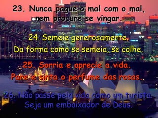 23. Nunca pague o mal com o mal, nem procure se vingar. 24. Semeie generosamente. Da forma como se semeia, se colhe. 25. Sorria e aprecie a vida. Pare e sinta o perfume das rosas. 26. Não passe pela vida como um turista. Seja um embaixador de Deus. 