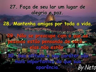 27. Faça de seu lar um lugar de alegria e paz. 28. Mantenha amigos por toda a vida. 29. Não se preocupe com o que as pessoas estão pensando de você - elas não estão. 30. Sua atitude e seu caráter são mais importantes do que sua aparência. By Neto 