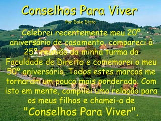 Conselhos Para Viver   Por Dale Ditto Celebrei recentemente meu 20º aniversário de casamento, compareci à 25ª reunião da minha turma da Faculdade de Direito e comemorei o meu 50º aniversário. Todos estes marcos me tornaram um pouco mais ponderado. Com isto em mente, compilei uma relação para os meus filhos e chamei-a de   &quot;Conselhos Para Viver&quot;. 