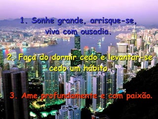 1. Sonhe grande, arrisque-se, viva com ousadia. 2. Faça do dormir cedo e levantar-se cedo um hábito . 3. Ame profundamente e com paixão . 