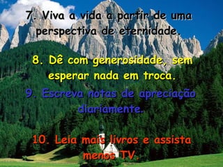 7. Viva a vida a partir de uma perspectiva de eternidade. 8. Dê com generosidade, sem esperar nada em troca. 9. Escreva notas de apreciação diariamente . 10. Leia mais livros e assista menos TV. 