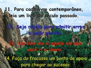 11. Para cada livro contemporâneo, leia um livro do século passado. 12. Seja rápido para admitir erros e pedir perdão. 13. Um bom dia é aquele em que você ri e chora. 14. Faça do fracasso um ponto de apoio para chegar ao sucesso. 