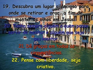 19. Descubra um lugar silencioso para onde se retirar e orar, a fim de manter os olhos em Jesus. 20. Tenha sempre alguém a quem possa servir de mentor e alguém que seja seu mentor. 21. Dê graças em todas as circunstâncias. 22. Pense com liberdade, seja criativo. 