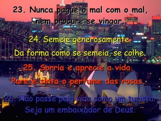 23. Nunca pague o mal com o mal, nem procure se vingar. 24. Semeie generosamente. Da forma como se semeia, se colhe. 25. Sorria e aprecie a vida. Pare e sinta o perfume das rosas. 26. Não passe pela vida como um turista. Seja um embaixador de Deus. 
