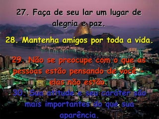 27. Faça de seu lar um lugar de alegria e paz. 28. Mantenha amigos por toda a vida. 29. Não se preocupe com o que as pessoas estão pensando de você - elas não estão. 30. Sua atitude e seu caráter são mais importantes do que sua aparência. 