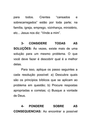 para

todos.

Crentes

“cansados

e

sobrecarregados” estão por toda parte; na
família, igreja, emprego, vizinhança, ministério,
etc... Jesus nos diz: “Vinde a mim”.

3-

CONSIDERE

TODAS

AS

SOLUÇÕES: Ás vezes, existe mais de uma
solução para um mesmo problema. O que
você deve fazer é descobrir qual é a melhor
delas.
Para isso, aplique os passo seguintes a
cada resolução possível: a) Descubra quais
são os princípios bíblicos que se aplicam ao
problema em questão; b) Procure respostas
apropriadas e corretas; c) Busque a vontade
de Deus.

4-

PONDERE

SOBRE

AS

CONSEQUENCIAS: Ao encontrar a possível

 