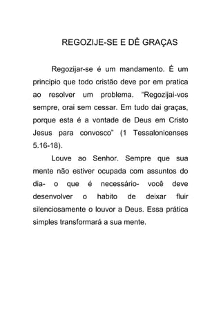 REGOZIJE-SE E DÊ GRAÇAS
Regozijar-se é um mandamento. É um
principio que todo cristão deve por em pratica
ao

resolver

um

problema.

“Regozijai-vos

sempre, orai sem cessar. Em tudo dai graças,
porque esta é a vontade de Deus em Cristo
Jesus para convosco” (1 Tessalonicenses
5.16-18).
Louve ao Senhor. Sempre que sua
mente não estiver ocupada com assuntos do
dia-

o

que

desenvolver

é
o

necessáriohabito

de

você

deve

deixar

fluir

silenciosamente o louvor a Deus. Essa prática
simples transformará a sua mente.

 