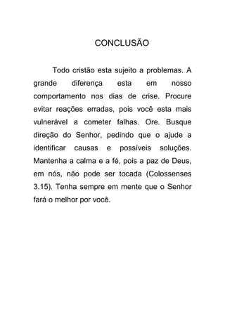 CONCLUSÃO
Todo cristão esta sujeito a problemas. A
grande

diferença

esta

em

nosso

comportamento nos dias de crise. Procure
evitar reações erradas, pois você esta mais
vulnerável a cometer falhas. Ore. Busque
direção do Senhor, pedindo que o ajude a
identificar

causas

e

possíveis

soluções.

Mantenha a calma e a fé, pois a paz de Deus,
em nós, não pode ser tocada (Colossenses
3.15). Tenha sempre em mente que o Senhor
fará o melhor por você.

 