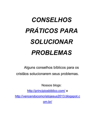 CONSELHOS
PRÁTICOS PARA
SOLUCIONAR
PROBLEMAS
Alguns conselhos bíblicos para os
cristãos solucionarem seus problemas.
Nossos blogs:
http://principiosbiblico.com/ e
http://vencendocomcristojesus2013.blogspot.c
om.br/

 