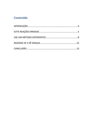 Conteúdo
INTRODUÇÃO.................................................................................. 4
EVITE REAÇÕES ERRADAS ............................................................... 5
USE UM MÉTODO SISTEMATICO .................................................... 8
REGOZIJE-SE E DÊ GRAÇAS ........................................................... 12
CONCLUSÃO ................................................................................. 13

 