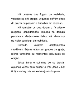 Há pessoas que fogem da realidade,
viciando-se em drogas. Algumas correm atrás
do prazer ou passam a trabalhar em excesso.
Há também os que dotam o fanatismo
religioso, considerando impuras as demais
pessoas e afastando-se delas. Não devemos
no isolar para fugir da realidade.
Contudo,

existem

afastamentos

saudáveis. Sejam retiros em grupos da igreja,
retiros familiares ou momentos individuais de
oração.
Jesus tinha o costume de se afastar
algumas vezes para buscar o Pai (João 7.53;
8.1), mas logo depois estava junto do povo.

 