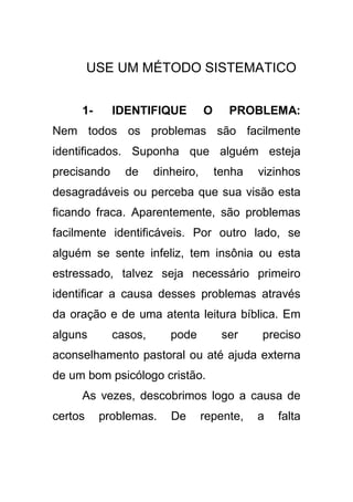 USE UM MÉTODO SISTEMATICO
1-

IDENTIFIQUE

O

PROBLEMA:

Nem todos os problemas são facilmente
identificados. Suponha que alguém esteja
precisando

de

dinheiro,

tenha

vizinhos

desagradáveis ou perceba que sua visão esta
ficando fraca. Aparentemente, são problemas
facilmente identificáveis. Por outro lado, se
alguém se sente infeliz, tem insônia ou esta
estressado, talvez seja necessário primeiro
identificar a causa desses problemas através
da oração e de uma atenta leitura bíblica. Em
alguns

casos,

pode

ser

preciso

aconselhamento pastoral ou até ajuda externa
de um bom psicólogo cristão.
As vezes, descobrimos logo a causa de
certos

problemas.

De

repente,

a

falta

 