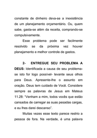 constante de dinheiro deva-se a inexistência
de um planejamento orçamentário. Ou, quem
sabe, gasta-se além da receita, comprando-se
compulsivamente.
Esse problema pode ser facilmente
resolvido

se

da

próxima

vez

houver

planejamento e melhor controle de gastos.

2-

ENTREGUE SEU PROBLEMA A

DEUS: Identificada a causa de seu problemase isto for logo possível- levante seus olhos
para Deus. Apresente-lhe o assunto em
oração. Deus tem cuidado de Você. Considere
sempre as palavras de Jesus em Mateus
11.28: “Venham a mim, todos vocês que estão
cansados de carregar as suas pesadas cargas,
e eu lhes darei descanso”.
Muitas vezes esse texto parece restrio a
pessoa de fora. Na verdade, é uma palavra

 
