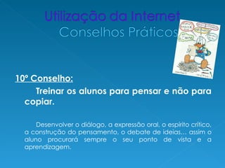 10º Conselho:
     Treinar os alunos para pensar e não para
  copiar.

      Desenvolver o diálogo, a expressão oral, o espírito crítico,
  a construção do pensamento, o debate de ideias… assim o
  aluno procurará sempre o seu ponto de vista e a
  aprendizagem.
 