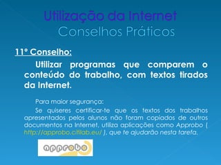 11º Conselho:
     Utilizar programas que comparem o
  conteúdo do trabalho, com textos tirados
  da Internet.
      Para maior segurança:
      Se quiseres certificar-te que os textos dos trabalhos
  apresentados pelos alunos não foram copiados de outros
  documentos na Internet, utiliza aplicações como Approbo (
  http://approbo.citilab.eu/ ), que te ajudarão nesta tarefa.
 