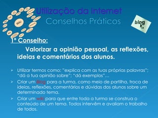 1º Conselho:
      Valorizar a opinião pessoal, as reflexões,
   ideias e comentários dos alunos.

 Utilizar termos como: ”explica com as tuas próprias palavras”;
  “dá a tua opinião sobre”; “dá exemplos”…
 Criar um Blog para a turma, como meio de partilha, troca de
  ideias, reflexões, comentários e dúvidas dos alunos sobre um
  determinado tema.
 Criar um wiki para que entre toda a turma se construa o
  conteúdo de um tema. Todos intervêm e avaliam o trabalho
  de todos.
 