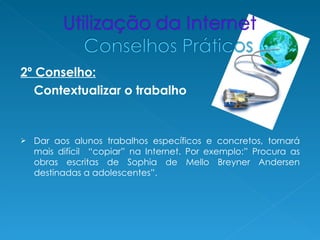 2º Conselho:
   Contextualizar o trabalho


   Dar aos alunos trabalhos específicos e concretos, tornará
    mais difícil “copiar” na Internet. Por exemplo:” Procura as
    obras escritas de Sophia de Mello Breyner Andersen
    destinadas a adolescentes”.
 
