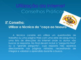 5º Conselho:
   Utilizar a técnica da “caça ao tesouro”

      A técnica consiste em utilizar um questionário de
  trabalho ou uma página Web com uma série de perguntas e
  uma lista de direcções da Internet onde os alunos vão
  buscar as respostas. No final devem incluir a “pergunta final”
  ou a “grande pergunta”, cuja resposta não aparece
  directamente nas páginas visitadas, necessitando de
  integrar e valorizar o aprendido durante a busca.
 