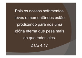 Pois os nossos sofrimentos
leves e momentâneos estão
produzindo para nós uma
glória eterna que pesa maisglória eterna que pesa mais
do que todos eles.
2 Co 4:17
 